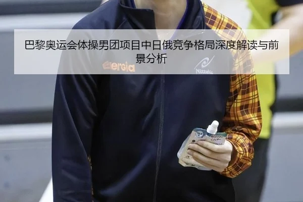 巴黎奥运会体操男团项目中日俄竞争格局深度解读与前景分析