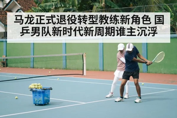 马龙正式退役转型教练新角色 国乒男队新时代新周期谁主沉浮